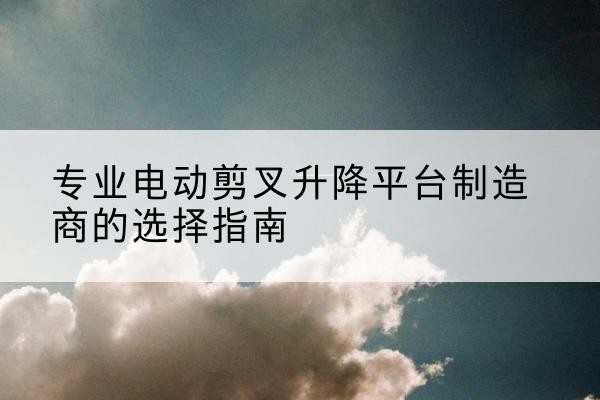 汉川电动剪叉升降平台厂家-专业电动剪叉升降平台制造商的选择指南