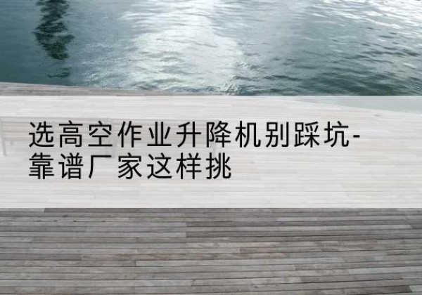 汉川剪叉式升降机厂家-选高空作业升降机别踩坑-靠谱厂家这样挑