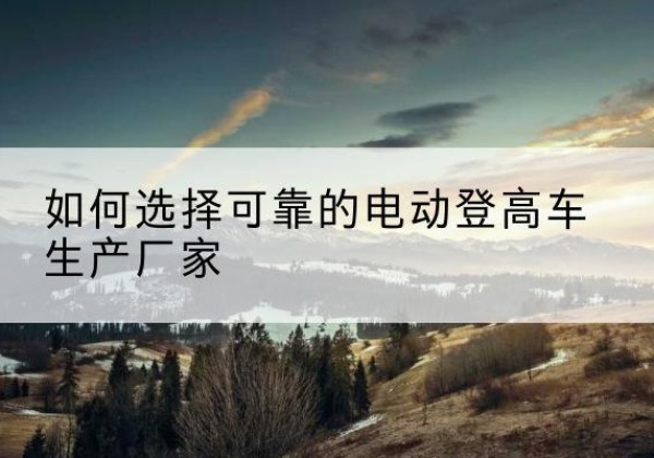 汉川电动登高车厂家-如何选择可靠的电动登高车生产厂家