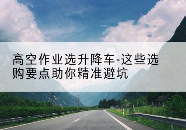 汉川升降车厂家-高空作业选升降车-这些选购要点助你*避坑