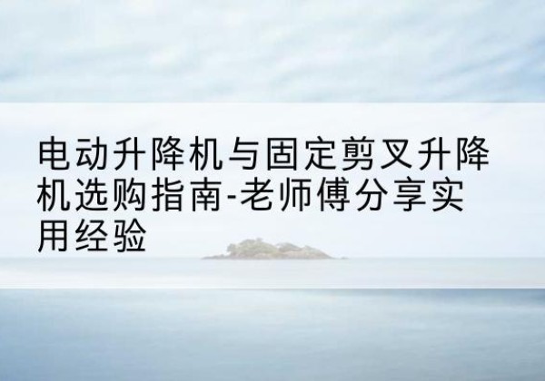 汉川电动升降机怎么选-电动升降机与固定剪叉升降机选购指南-老师傅分享实用经验
