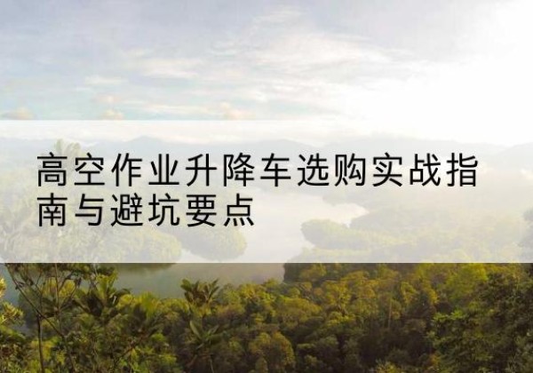 汉川升降车怎么选-高空作业升降车选购实战指南与避坑要点