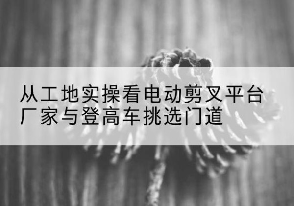 汉川电动剪叉升降平台厂家-从工地实操看电动剪叉平台厂家与登高车挑选门道