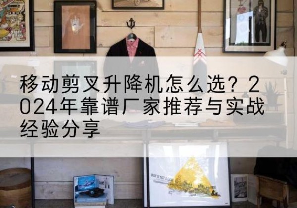 汉川升降平台厂家推荐-移动剪叉升降机怎么选？2024年靠谱厂家推荐与实战经验分享