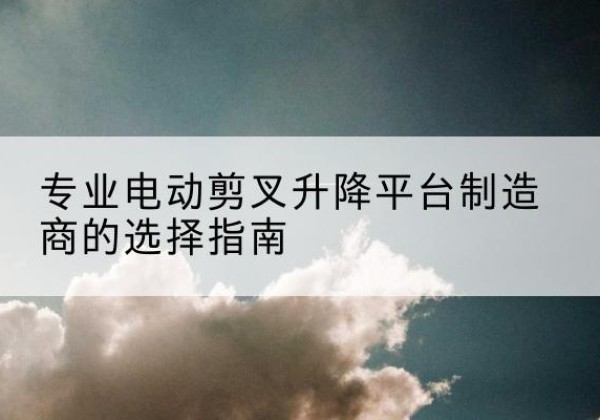 汉川电动剪叉升降平台厂家-专业电动剪叉升降平台制造商的选择指南